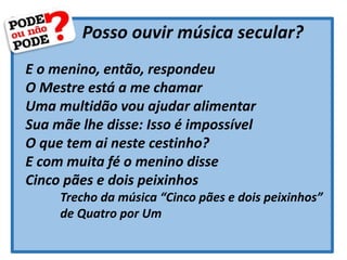Posso ouvir música secular?
E o menino, então, respondeu
O Mestre está a me chamar
Uma multidão vou ajudar alimentar
Sua mãe lhe disse: Isso é impossível
O que tem ai neste cestinho?
E com muita fé o menino disse
Cinco pães e dois peixinhos
Trecho da música “Cinco pães e dois peixinhos”
de Quatro por Um
 