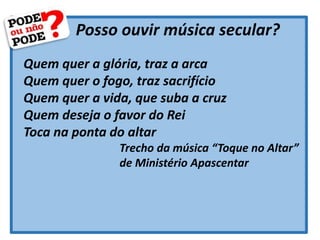 Posso ouvir música secular?
Quem quer a glória, traz a arca
Quem quer o fogo, traz sacrifício
Quem quer a vida, que suba a cruz
Quem deseja o favor do Rei
Toca na ponta do altar
Trecho da música “Toque no Altar”
de Ministério Apascentar
 