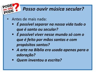 Posso ouvir música secular?
• Antes de mais nada:
 É possível separar na nossa vida tudo o
que é santo ou secular?
 É possível viver nesse mundo só com o
que é feito por mãos santas e com
propósitos santos?
 A arte na Bíblia era usada apenas para a
adoração?
 Quem inventou a escrita?
 