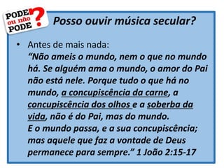 Posso ouvir música secular?
• Antes de mais nada:
“Não ameis o mundo, nem o que no mundo
há. Se alguém ama o mundo, o amor do Pai
não está nele. Porque tudo o que há no
mundo, a concupiscência da carne, a
concupiscência dos olhos e a soberba da
vida, não é do Pai, mas do mundo.
E o mundo passa, e a sua concupiscência;
mas aquele que faz a vontade de Deus
permanece para sempre.” 1 João 2:15-17
 