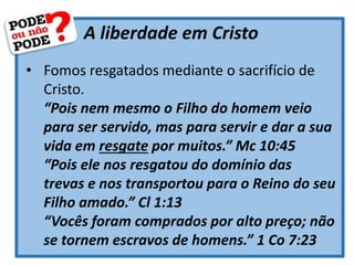 A liberdade em Cristo
• Fomos resgatados mediante o sacrifício de
Cristo.
“Pois nem mesmo o Filho do homem veio
para ser servido, mas para servir e dar a sua
vida em resgate por muitos.” Mc 10:45
“Pois ele nos resgatou do domínio das
trevas e nos transportou para o Reino do seu
Filho amado.” Cl 1:13
“Vocês foram comprados por alto preço; não
se tornem escravos de homens.” 1 Co 7:23
 