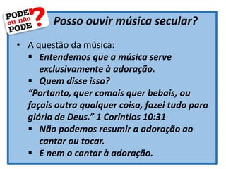 Posso ouvir música secular?
• A questão da música:
 Entendemos que a música serve
exclusivamente à adoração.
 Quem disse isso?
“Portanto, quer comais quer bebais, ou
façais outra qualquer coisa, fazei tudo para
glória de Deus.” 1 Coríntios 10:31
 Não podemos resumir a adoração ao
cantar ou tocar.
 E nem o cantar à adoração.
 