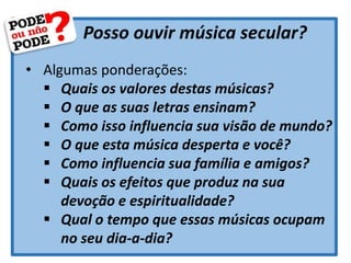 Posso ouvir música secular?
• Algumas ponderações:
 Quais os valores destas músicas?
 O que as suas letras ensinam?
 Como isso influencia sua visão de mundo?
 O que esta música desperta e você?
 Como influencia sua família e amigos?
 Quais os efeitos que produz na sua
devoção e espiritualidade?
 Qual o tempo que essas músicas ocupam
no seu dia-a-dia?
 