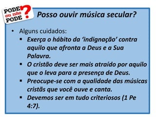 Posso ouvir música secular?
• Alguns cuidados:
 Exerça o hábito da ‘indignação’ contra
aquilo que afronta a Deus e a Sua
Palavra.
 O cristão deve ser mais atraído por aquilo
que o leva para a presença de Deus.
 Preocupe-se com a qualidade das músicas
cristãs que você ouve e canta.
 Devemos ser em tudo criteriosos (1 Pe
4:7).
 