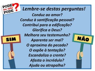 Lembre-se destas perguntas!
Conduz ao amor?
Conduz à santificação pessoal?
Contribui para a edificação?
Glorifica a Deus?
Melhora seu testemunho?
Aparenta ser mal?
O aproxima do pecado?
O expõe à tentação?
Escandaliza o crente?
Afasta o incrédulo?
Ajuda ou atrapalha?
 
