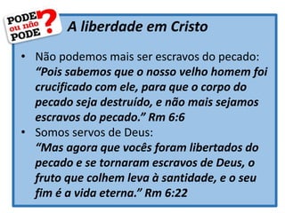 A liberdade em Cristo
• Não podemos mais ser escravos do pecado:
“Pois sabemos que o nosso velho homem foi
crucificado com ele, para que o corpo do
pecado seja destruído, e não mais sejamos
escravos do pecado.” Rm 6:6
• Somos servos de Deus:
“Mas agora que vocês foram libertados do
pecado e se tornaram escravos de Deus, o
fruto que colhem leva à santidade, e o seu
fim é a vida eterna.” Rm 6:22
 