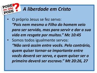 A liberdade em Cristo
• O próprio Jesus se fez servo:
“Pois nem mesmo o Filho do homem veio
para ser servido, mas para servir e dar a sua
vida em resgate por muitos.” Mc 10:45
• Somos todos igualmente servos:
“Não será assim entre vocês. Pelo contrário,
quem quiser tornar-se importante entre
vocês deverá ser servo, e quem quiser ser o
primeiro deverá ser escravo.” Mt 20:26, 27
 