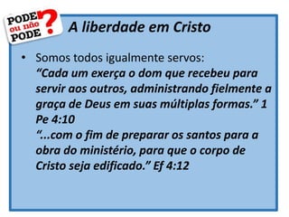 A liberdade em Cristo
• Somos todos igualmente servos:
“Cada um exerça o dom que recebeu para
servir aos outros, administrando fielmente a
graça de Deus em suas múltiplas formas.” 1
Pe 4:10
“...com o fim de preparar os santos para a
obra do ministério, para que o corpo de
Cristo seja edificado.” Ef 4:12
 