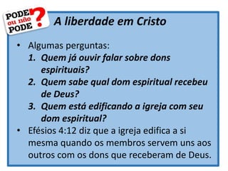 A liberdade em Cristo
• Algumas perguntas:
1. Quem já ouvir falar sobre dons
espirituais?
2. Quem sabe qual dom espiritual recebeu
de Deus?
3. Quem está edificando a igreja com seu
dom espiritual?
• Efésios 4:12 diz que a igreja edifica a si
mesma quando os membros servem uns aos
outros com os dons que receberam de Deus.
 