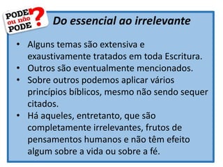 Do essencial ao irrelevante
• Alguns temas são extensiva e
exaustivamente tratados em toda Escritura.
• Outros são eventualmente mencionados.
• Sobre outros podemos aplicar vários
princípios bíblicos, mesmo não sendo sequer
citados.
• Há aqueles, entretanto, que são
completamente irrelevantes, frutos de
pensamentos humanos e não têm efeito
algum sobre a vida ou sobre a fé.
 