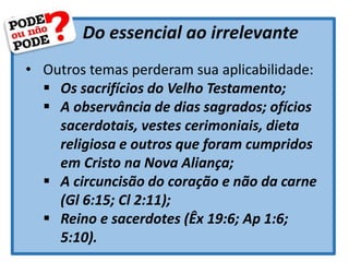 Do essencial ao irrelevante
• Outros temas perderam sua aplicabilidade:
 Os sacrifícios do Velho Testamento;
 A observância de dias sagrados; ofícios
sacerdotais, vestes cerimoniais, dieta
religiosa e outros que foram cumpridos
em Cristo na Nova Aliança;
 A circuncisão do coração e não da carne
(Gl 6:15; Cl 2:11);
 Reino e sacerdotes (Êx 19:6; Ap 1:6;
5:10).
 