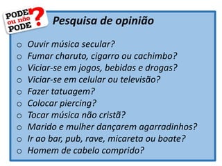 Pesquisa de opinião
o Ouvir música secular?
o Fumar charuto, cigarro ou cachimbo?
o Viciar-se em jogos, bebidas e drogas?
o Viciar-se em celular ou televisão?
o Fazer tatuagem?
o Colocar piercing?
o Tocar música não cristã?
o Marido e mulher dançarem agarradinhos?
o Ir ao bar, pub, rave, micareta ou boate?
o Homem de cabelo comprido?
 