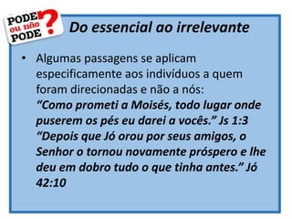 Do essencial ao irrelevante
• Algumas passagens se aplicam
especificamente aos indivíduos a quem
foram direcionadas e não a nós:
“Como prometi a Moisés, todo lugar onde
puserem os pés eu darei a vocês.” Js 1:3
“Depois que Jó orou por seus amigos, o
Senhor o tornou novamente próspero e lhe
deu em dobro tudo o que tinha antes.” Jó
42:10
 