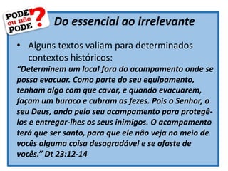 Do essencial ao irrelevante
• Alguns textos valiam para determinados
contextos históricos:
“Determinem um local fora do acampamento onde se
possa evacuar. Como parte do seu equipamento,
tenham algo com que cavar, e quando evacuarem,
façam um buraco e cubram as fezes. Pois o Senhor, o
seu Deus, anda pelo seu acampamento para protegê-
los e entregar-lhes os seus inimigos. O acampamento
terá que ser santo, para que ele não veja no meio de
vocês alguma coisa desagradável e se afaste de
vocês.” Dt 23:12-14
 