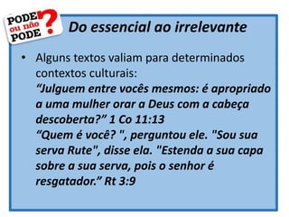 Do essencial ao irrelevante
• Alguns textos valiam para determinados
contextos culturais:
“Julguem entre vocês mesmos: é apropriado
a uma mulher orar a Deus com a cabeça
descoberta?” 1 Co 11:13
“Quem é você? ", perguntou ele. "Sou sua
serva Rute", disse ela. "Estenda a sua capa
sobre a sua serva, pois o senhor é
resgatador.” Rt 3:9
 