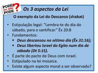 Os 3 aspectos da Lei
O exemplo da Lei do Descanso (shabat)
• Estipulação legal: “Lembra-te do dia do
sábado, para o santificar.” Êx 20:8
• Fundamentos:
 Deus descansou no sétimo dia (Êx 31:16);
 Deus libertou Israel do Egito num dia de
sábado (Dt 5:15).
• É parte do pacto de Deus com Israel.
• Estipulado na lei mosaica.
• Existe algum aspecto moral a ser observado?
 