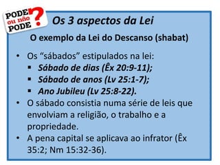 Os 3 aspectos da Lei
O exemplo da Lei do Descanso (shabat)
• Os “sábados” estipulados na lei:
 Sábado de dias (Êx 20:9-11);
 Sábado de anos (Lv 25:1-7);
 Ano Jubileu (Lv 25:8-22).
• O sábado consistia numa série de leis que
envolviam a religião, o trabalho e a
propriedade.
• A pena capital se aplicava ao infrator (Êx
35:2; Nm 15:32-36).
 