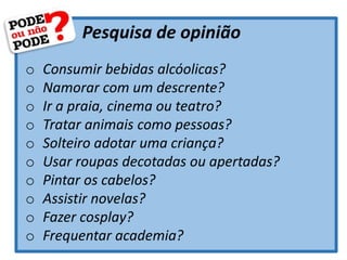 Pesquisa de opinião
o Consumir bebidas alcóolicas?
o Namorar com um descrente?
o Ir a praia, cinema ou teatro?
o Tratar animais como pessoas?
o Solteiro adotar uma criança?
o Usar roupas decotadas ou apertadas?
o Pintar os cabelos?
o Assistir novelas?
o Fazer cosplay?
o Frequentar academia?
 