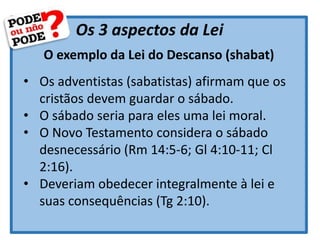 Os 3 aspectos da Lei
O exemplo da Lei do Descanso (shabat)
• Os adventistas (sabatistas) afirmam que os
cristãos devem guardar o sábado.
• O sábado seria para eles uma lei moral.
• O Novo Testamento considera o sábado
desnecessário (Rm 14:5-6; Gl 4:10-11; Cl
2:16).
• Deveriam obedecer integralmente à lei e
suas consequências (Tg 2:10).
 