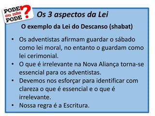 Os 3 aspectos da Lei
O exemplo da Lei do Descanso (shabat)
• Os adventistas afirmam guardar o sábado
como lei moral, no entanto o guardam como
lei cerimonial.
• O que é irrelevante na Nova Aliança torna-se
essencial para os adventistas.
• Devemos nos esforçar para identificar com
clareza o que é essencial e o que é
irrelevante.
• Nossa regra é a Escritura.
 
