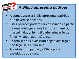 A Bíblia apresenta padrões
• Algumas vezes a Bíblia apresenta padrões
que devem ser aceitos.
• Estes padrões podem ser construídos a partir
de uma visão geral nas Escrituras: família,
masculinidade, feminilidade, educação de
filhos, virtude, adoração, etc.
• Podem ser positivos e/ou negativos: faça e
não faça; seja e não seja.
• Ao adotar um padrão, a Bíblia pode
excluídos os demais.
 