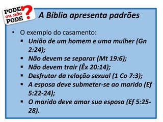 A Bíblia apresenta padrões
• O exemplo do casamento:
 União de um homem e uma mulher (Gn
2:24);
 Não devem se separar (Mt 19:6);
 Não devem trair (Êx 20:14);
 Desfrutar da relação sexual (1 Co 7:3);
 A esposa deve submeter-se ao marido (Ef
5:22-24);
 O marido deve amar sua esposa (Ef 5:25-
28).
 