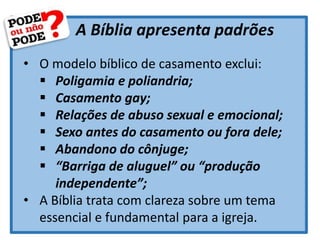 A Bíblia apresenta padrões
• O modelo bíblico de casamento exclui:
 Poligamia e poliandria;
 Casamento gay;
 Relações de abuso sexual e emocional;
 Sexo antes do casamento ou fora dele;
 Abandono do cônjuge;
 “Barriga de aluguel” ou “produção
independente”;
• A Bíblia trata com clareza sobre um tema
essencial e fundamental para a igreja.
 