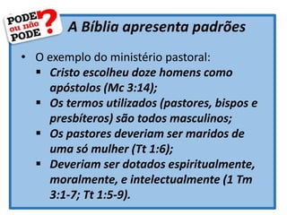A Bíblia apresenta padrões
• O exemplo do ministério pastoral:
 Cristo escolheu doze homens como
apóstolos (Mc 3:14);
 Os termos utilizados (pastores, bispos e
presbíteros) são todos masculinos;
 Os pastores deveriam ser maridos de
uma só mulher (Tt 1:6);
 Deveriam ser dotados espiritualmente,
moralmente, e intelectualmente (1 Tm
3:1-7; Tt 1:5-9).
 
