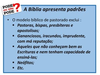 A Bíblia apresenta padrões
• O modelo bíblico de pastorado exclui :
 Pastoras, bispas, presbíteras e
apostolisas;
 Gananciosos, iracundos, imprudente,
com má reputação;
 Aqueles que não conheçam bem as
Escrituras e nem tenham capacidade de
ensiná-las;
 Neófitos;
 Etc.
 