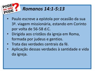 Romanos 14:1-5:13
• Paulo escreve a epístola por ocasião da sua
3ª. viagem missionária, estando em Corinto
por volta de 56-58 d.C.
• Dirigida aos cristãos da igreja em Roma,
formada por judeus e gentios.
• Trata das verdades centrais da fé.
• Aplicação dessas verdades à santidade e vida
da igreja.
 