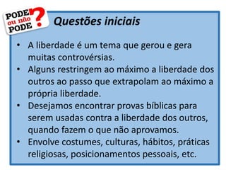 Questões iniciais
• A liberdade é um tema que gerou e gera
muitas controvérsias.
• Alguns restringem ao máximo a liberdade dos
outros ao passo que extrapolam ao máximo a
própria liberdade.
• Desejamos encontrar provas bíblicas para
serem usadas contra a liberdade dos outros,
quando fazem o que não aprovamos.
• Envolve costumes, culturas, hábitos, práticas
religiosas, posicionamentos pessoais, etc.
 