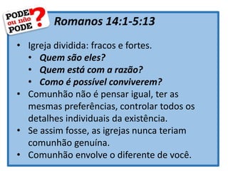 Romanos 14:1-5:13
• Igreja dividida: fracos e fortes.
• Quem são eles?
• Quem está com a razão?
• Como é possível conviverem?
• Comunhão não é pensar igual, ter as
mesmas preferências, controlar todos os
detalhes individuais da existência.
• Se assim fosse, as igrejas nunca teriam
comunhão genuína.
• Comunhão envolve o diferente de você.
 