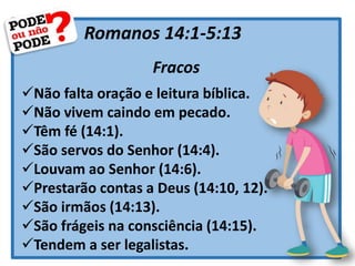 Romanos 14:1-5:13
Fracos
Não falta oração e leitura bíblica.
Não vivem caindo em pecado.
Têm fé (14:1).
São servos do Senhor (14:4).
Louvam ao Senhor (14:6).
Prestarão contas a Deus (14:10, 12).
São irmãos (14:13).
São frágeis na consciência (14:15).
Tendem a ser legalistas.
 