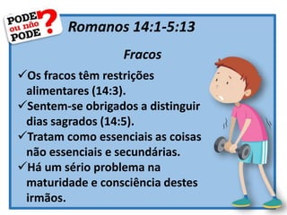 Romanos 14:1-5:13
Fracos
Os fracos têm restrições
alimentares (14:3).
Sentem-se obrigados a distinguir
dias sagrados (14:5).
Tratam como essenciais as coisas
não essenciais e secundárias.
Há um sério problema na
maturidade e consciência destes
irmãos.
 