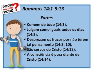Romanos 14:1-5:13
Fortes
Comem de tudo (14:3).
Julgam como iguais todos os dias
(14:5).
Desprezam os fracos por não terem
tal pensamento (14:3, 10).
São servos de Cristo (14:18).
A consciência é pura diante de
Cristo (14:14).
 