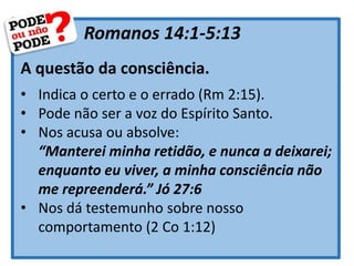Romanos 14:1-5:13
A questão da consciência.
• Indica o certo e o errado (Rm 2:15).
• Pode não ser a voz do Espírito Santo.
• Nos acusa ou absolve:
“Manterei minha retidão, e nunca a deixarei;
enquanto eu viver, a minha consciência não
me repreenderá.” Jó 27:6
• Nos dá testemunho sobre nosso
comportamento (2 Co 1:12)
 