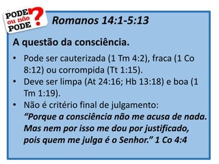 Romanos 14:1-5:13
A questão da consciência.
• Pode ser cauterizada (1 Tm 4:2), fraca (1 Co
8:12) ou corrompida (Tt 1:15).
• Deve ser limpa (At 24:16; Hb 13:18) e boa (1
Tm 1:19).
• Não é critério final de julgamento:
“Porque a consciência não me acusa de nada.
Mas nem por isso me dou por justificado,
pois quem me julga é o Senhor.” 1 Co 4:4
 
