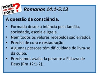 Romanos 14:1-5:13
A questão da consciência.
• Formada desde a infância pela família,
sociedade, escola e igreja.
• Nem todos os valores recebidos são errados.
• Precisa de cura e restauração.
• Algumas pessoas têm dificuldade de livra-se
da culpa.
• Precisamos avalia-la perante a Palavra de
Deus (Rm 12:1-2).
 