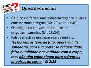 Questões iniciais
• É típico do farisaísmo sobrecarregar os outros
com normas e regras (Mt 23:4; Lc 11:46).
• Os religiosos coavam mosquitos mas
engoliam camelos (Mt 23:24).
• Falsos mestres ensinam regras inúteis:
“Essas regras têm, de fato, aparência de
sabedoria, com sua pretensa religiosidade,
falsa humildade e severidade com o corpo,
mas não têm valor algum para refrear os
impulsos da carne.” Cl 2:23
 