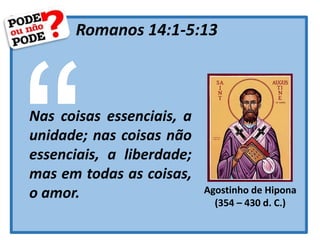 Romanos 14:1-5:13
Nas coisas essenciais, a
unidade; nas coisas não
essenciais, a liberdade;
mas em todas as coisas,
o amor. Agostinho de Hipona
(354 – 430 d. C.)
 
