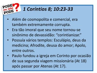 1 Coríntios 8; 10:23-33
• Além de cosmopolita e comercial, era
também extremamente corrupta.
• Era tão imoral que seu nome tornou-se
sinônimo de devassidão: “corintianizar.”
• Possuía vários templos: Esculápio, deus da
medicina; Afrodite, deusa do amor; Apolo,
entre outros.
• Paulo fundou a igreja em Corinto por ocasião
de sua segunda viagem missionária (At 18)
após passar por Atenas (At 17).
 