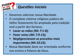 Questões iniciais
• Devemos valorizar nossa liberdade.
• O complexo sistema religioso judaico do
Velho Testamento foi ampliado pela tradição
oral a partir dos fariseus.
 Lavar as mãos (Mc 7:1-8);
 Fazer votos (Mc 7:9-13);
 Negligenciavam os preceitos mais
importantes (Mt 23:23).
• Nossa liberdade deve ser orientada conforme
nos ensina a Palavra de Deus.
 
