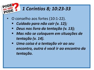 1 Coríntios 8; 10:23-33
• O conselho aos fortes (10:1-22).
 Cuidado para não cair (v. 12);
 Deus nos livra da tentação (v. 13);
 Mas não se coloquem em situações de
tentação (v. 14).
 Uma coisa é a tentação vir ao seu
encontro, outra é você ir ao encontro da
tentação.
 