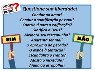 Questione sua liberdade!
Conduz ao amor?
Conduz à santificação pessoal?
Contribui para a edificação?
Glorifica a Deus?
Melhora seu testemunho?
Aparenta ser mal?
O aproxima do pecado?
O expõe à tentação?
Escandaliza o crente?
Afasta o incrédulo?
Ajuda ou atrapalha?
 