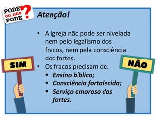 Atenção!
• A igreja não pode ser nivelada
nem pelo legalismo dos
fracos, nem pela consciência
dos fortes.
• Os fracos precisam de:
 Ensino bíblico;
 Consciência fortalecida;
 Serviço amoroso dos
fortes.
 