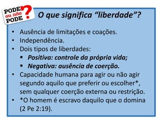O que significa “liberdade”?
• Ausência de limitações e coações.
• Independência.
• Dois tipos de liberdades:
 Positiva: controle da própria vida;
 Negativa: ausência de coerção.
• Capacidade humana para agir ou não agir
segundo aquilo que preferir ou escolher*,
sem qualquer coerção externa ou restrição.
• *O homem é escravo daquilo que o domina
(2 Pe 2:19).
 