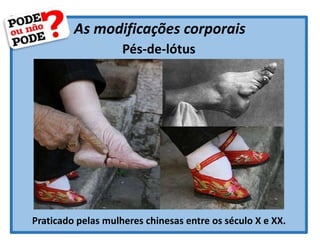 As modificações corporais
Pés-de-lótus
Praticado pelas mulheres chinesas entre os século X e XX.
 