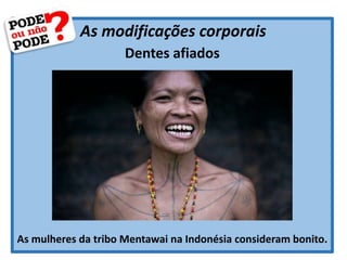 As modificações corporais
Dentes afiados
As mulheres da tribo Mentawai na Indonésia consideram bonito.
 