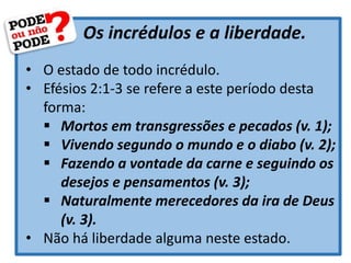 Os incrédulos e a liberdade.
• O estado de todo incrédulo.
• Efésios 2:1-3 se refere a este período desta
forma:
 Mortos em transgressões e pecados (v. 1);
 Vivendo segundo o mundo e o diabo (v. 2);
 Fazendo a vontade da carne e seguindo os
desejos e pensamentos (v. 3);
 Naturalmente merecedores da ira de Deus
(v. 3).
• Não há liberdade alguma neste estado.
 