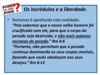 Os incrédulos e a liberdade.
• Romanos 6 aprofunda esta realidade:
“Pois sabemos que o nosso velho homem foi
crucificado com ele, para que o corpo do
pecado seja destruído, e não mais sejamos
escravos do pecado.” Rm 6:6
“Portanto, não permitam que o pecado
continue dominando os seus corpos mortais,
fazendo que vocês obedeçam aos seus
desejos.” Rm 6:12
 